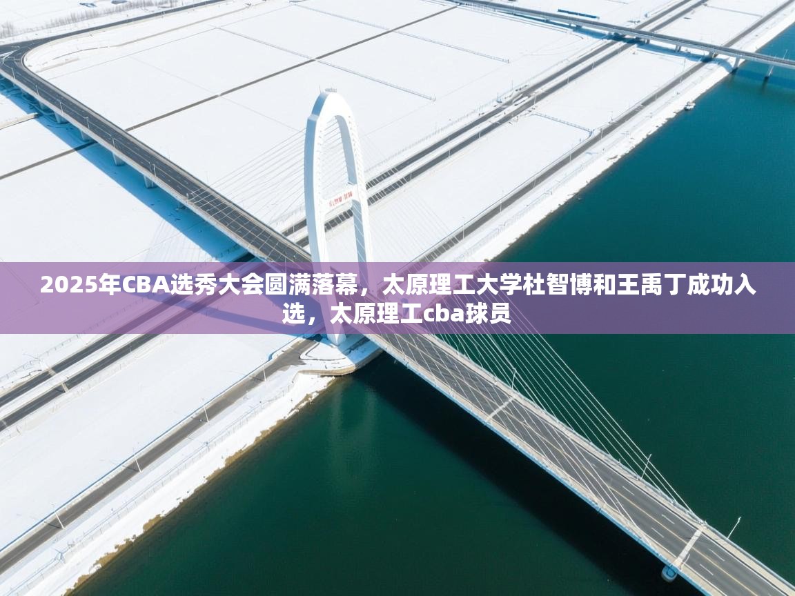 2025年CBA选秀大会圆满落幕,太原理工大学杜智博和王禹丁成功入选,太原理工cba球员 第2张